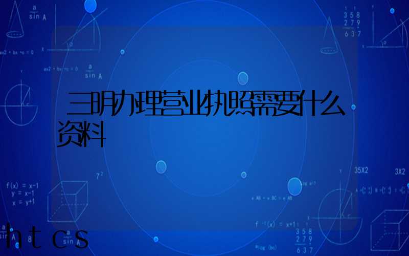 三明办理营业执照需要什么资料?清单分享!