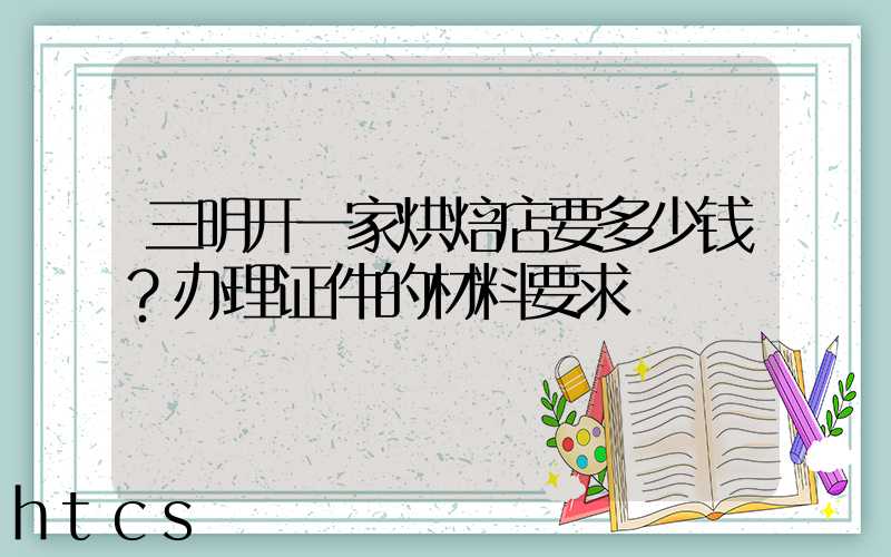 三明开一家烘焙店要多少钱？办理证件的材料要求！