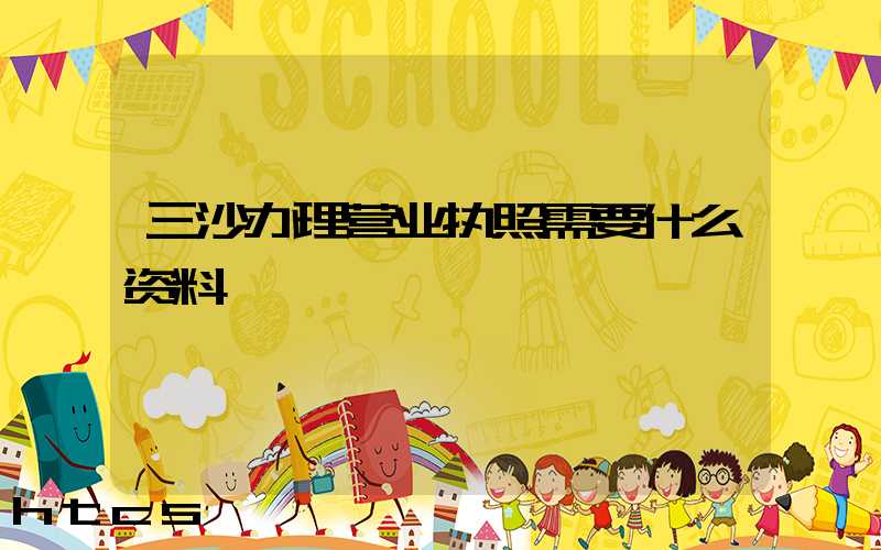 三沙办理营业执照需要什么资料?清单分享!
