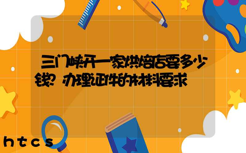 三门峡开一家烘焙店要多少钱？办理证件的材料要求！