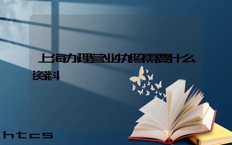 上海办理营业执照需要什么资料?清单分享!
