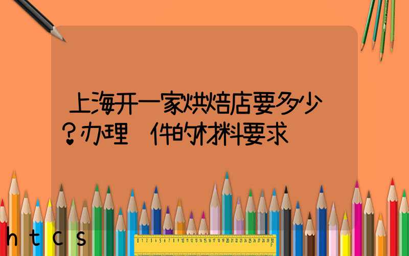上海开一家烘焙店要多少钱？办理证件的材料要求！