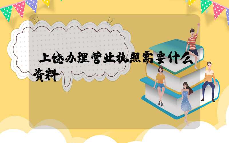 上饶办理营业执照需要什么资料?清单分享!
