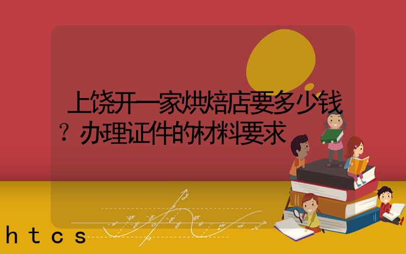 上饶开一家烘焙店要多少钱？办理证件的材料要求！