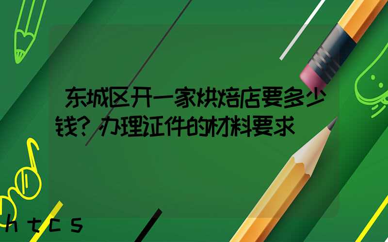 东城区开一家烘焙店要多少钱？办理证件的材料要求！