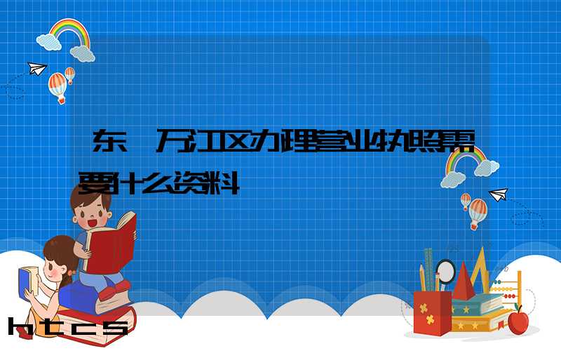 东莞万江区办理营业执照需要什么资料？清单分享！