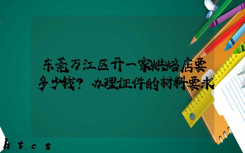 东莞万江区开一家烘焙店要多少钱？办理证件的材料要求！