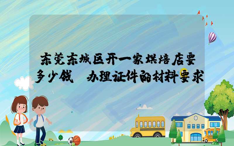 东莞东城区开一家烘焙店要多少钱？办理证件的材料要求！