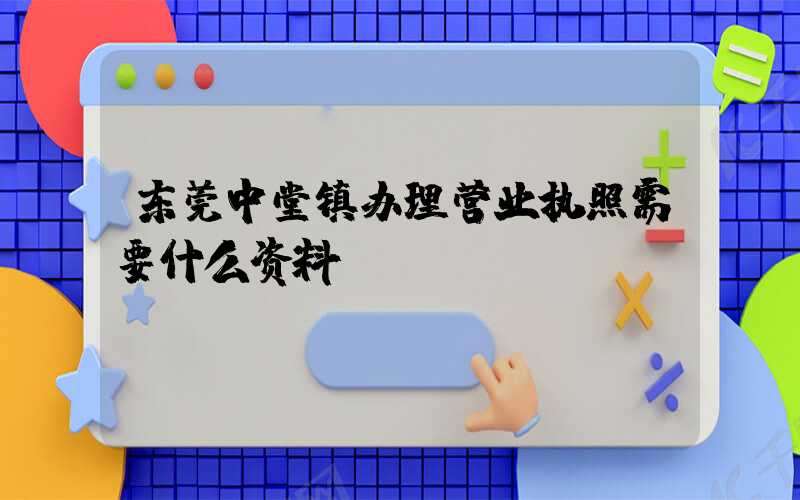 东莞中堂镇办理营业执照需要什么资料？清单分享！