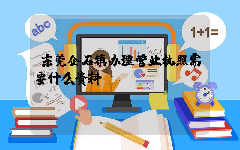 东莞企石镇办理营业执照需要什么资料？清单分享！