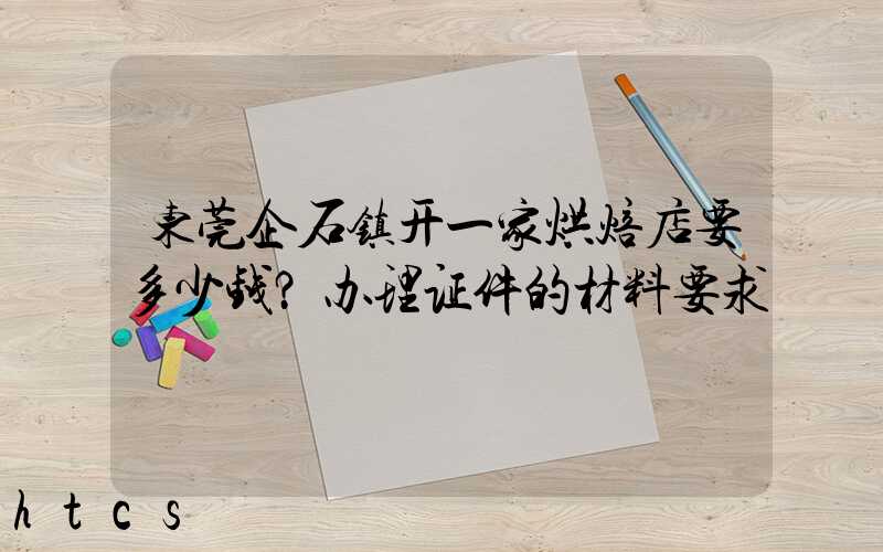 东莞企石镇开一家烘焙店要多少钱？办理证件的材料要求！