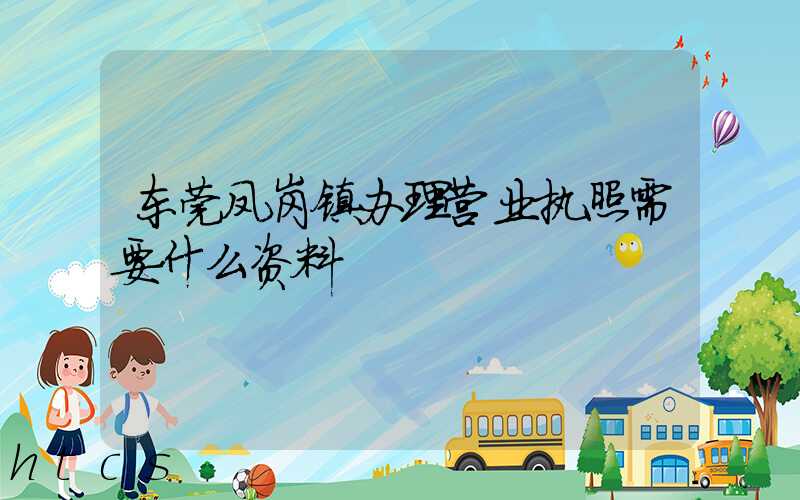 东莞凤岗镇办理营业执照需要什么资料？清单分享！