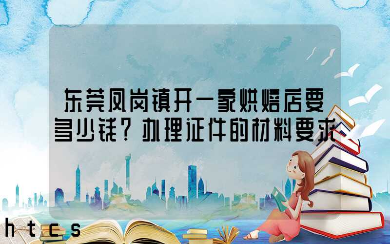 东莞凤岗镇开一家烘焙店要多少钱？办理证件的材料要求！