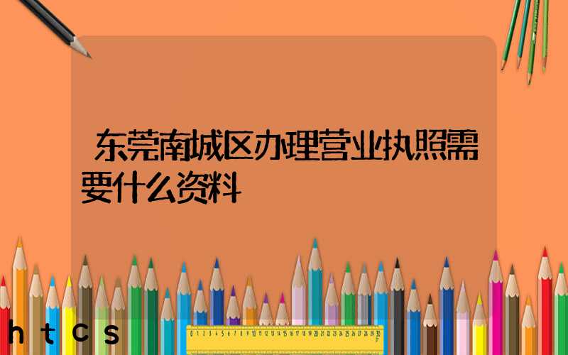 东莞南城区办理营业执照需要什么资料？清单分享！