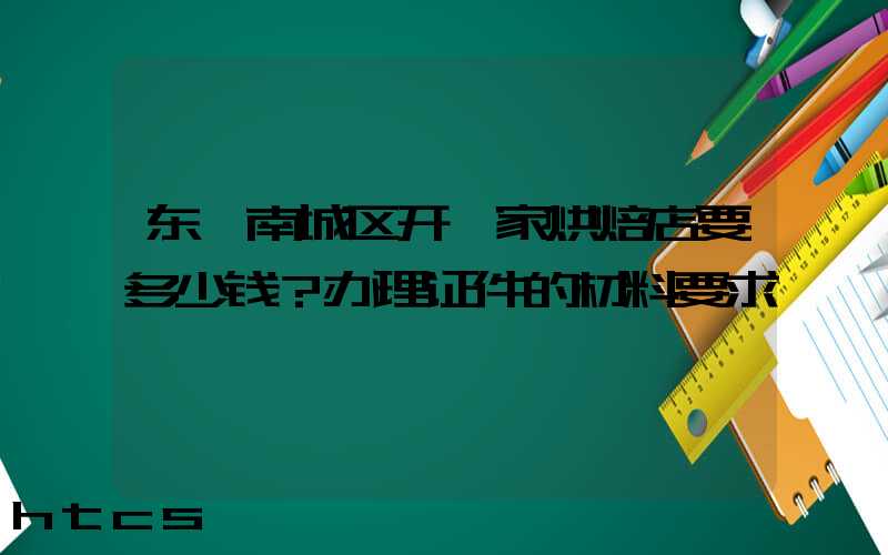 东莞南城区开一家烘焙店要多少钱？办理证件的材料要求！