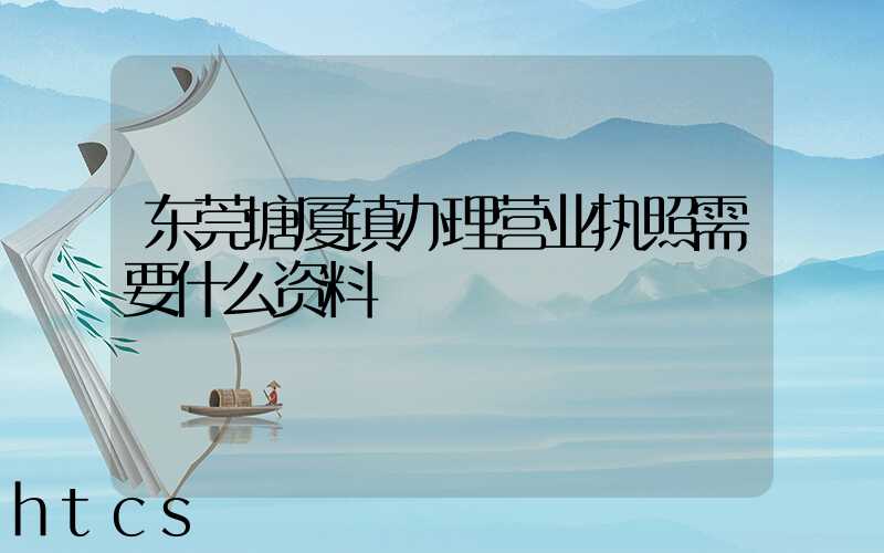 东莞塘厦镇办理营业执照需要什么资料？清单分享！