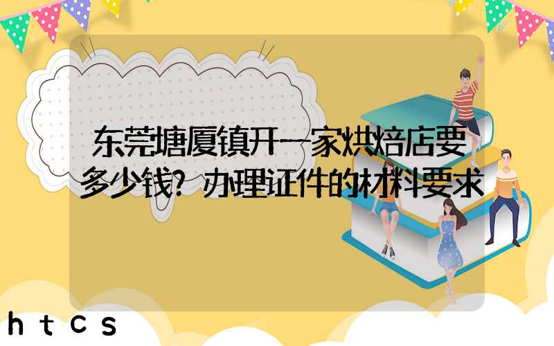 东莞塘厦镇开一家烘焙店要多少钱？办理证件的材料要求！