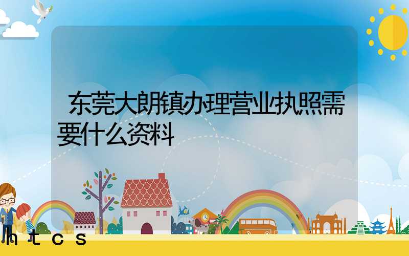 东莞大朗镇办理营业执照需要什么资料？清单分享！