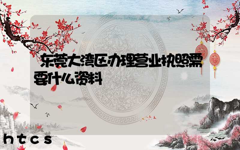 东莞大湾区办理营业执照需要什么资料？清单分享！