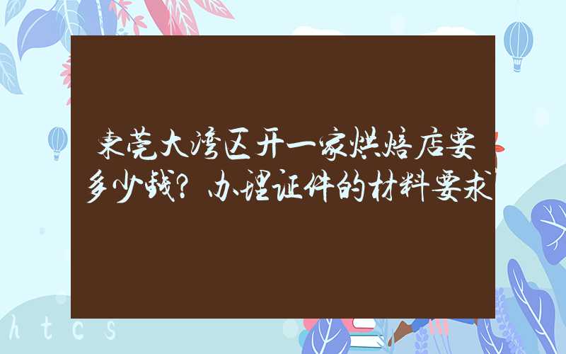 东莞大湾区开一家烘焙店要多少钱？办理证件的材料要求！