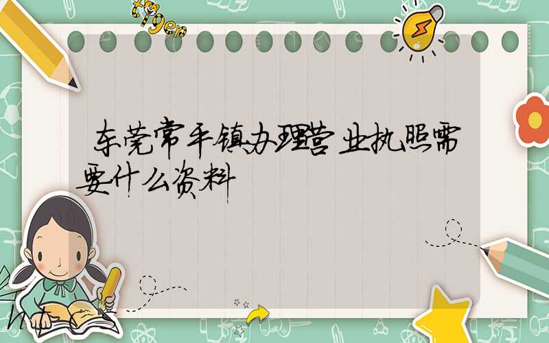 东莞常平镇办理营业执照需要什么资料？清单分享！