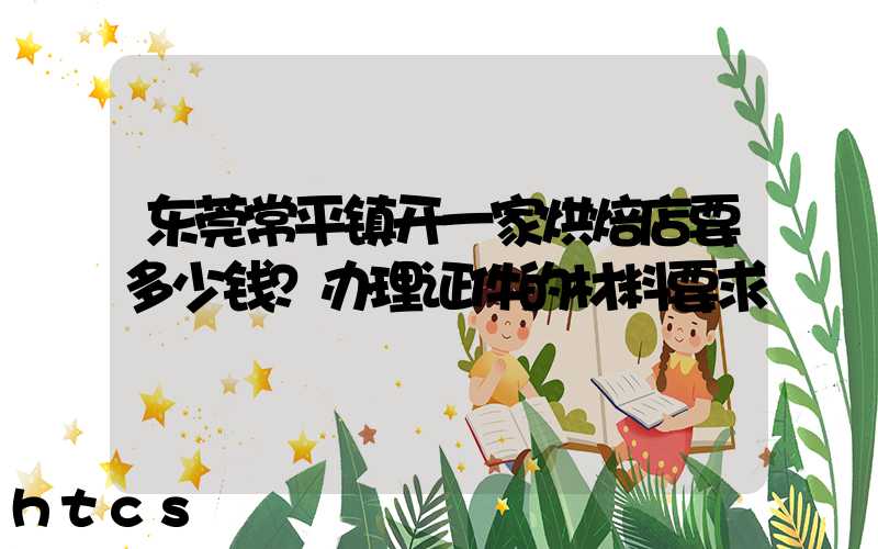 东莞常平镇开一家烘焙店要多少钱？办理证件的材料要求！
