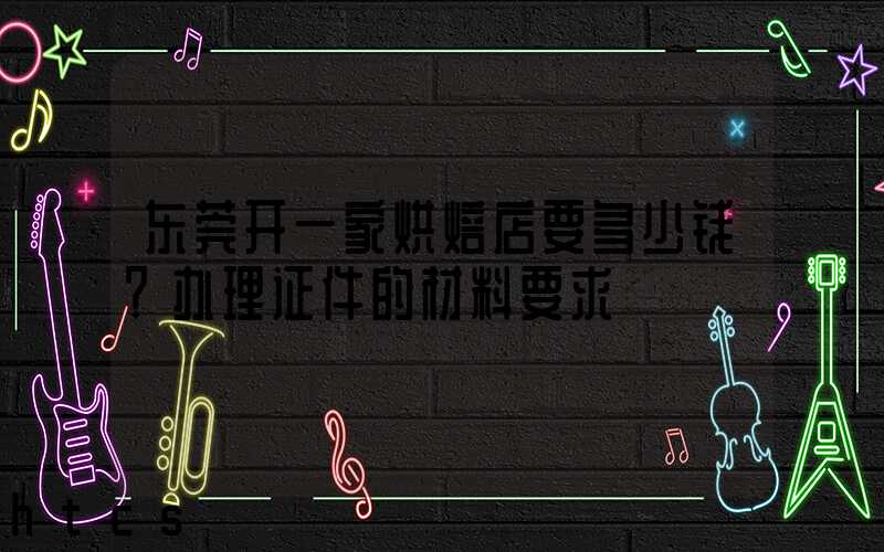 东莞开一家烘焙店要多少钱？办理证件的材料要求！