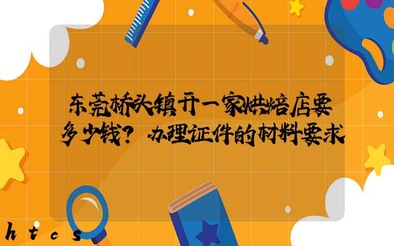 东莞桥头镇开一家烘焙店要多少钱？办理证件的材料要求！