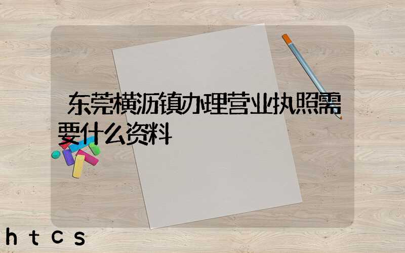 东莞横沥镇办理营业执照需要什么资料？清单分享！