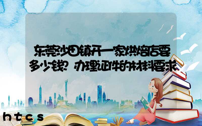 东莞沙田镇开一家烘焙店要多少钱？办理证件的材料要求！