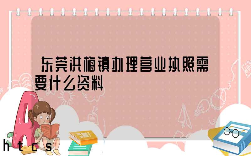 东莞洪梅镇办理营业执照需要什么资料？清单分享！