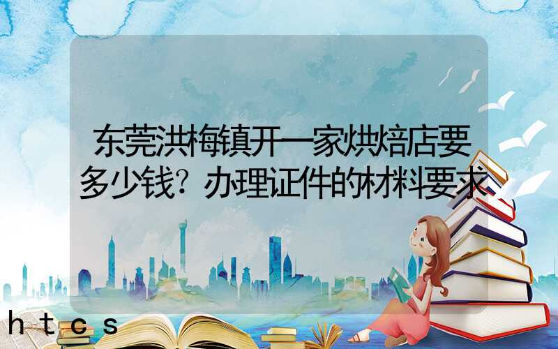 东莞洪梅镇开一家烘焙店要多少钱？办理证件的材料要求！