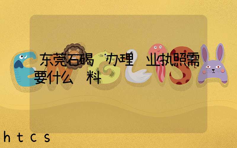 东莞石碣镇办理营业执照需要什么资料？清单分享！