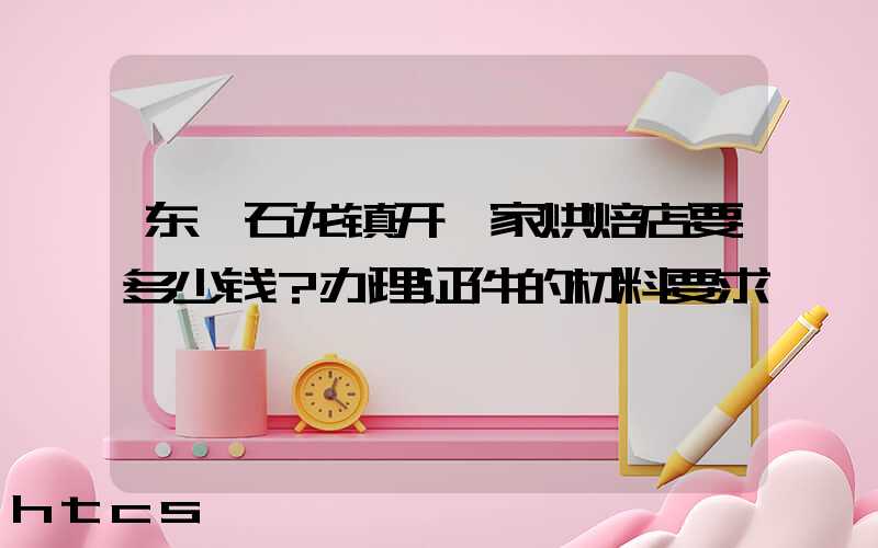 东莞石龙镇开一家烘焙店要多少钱？办理证件的材料要求！