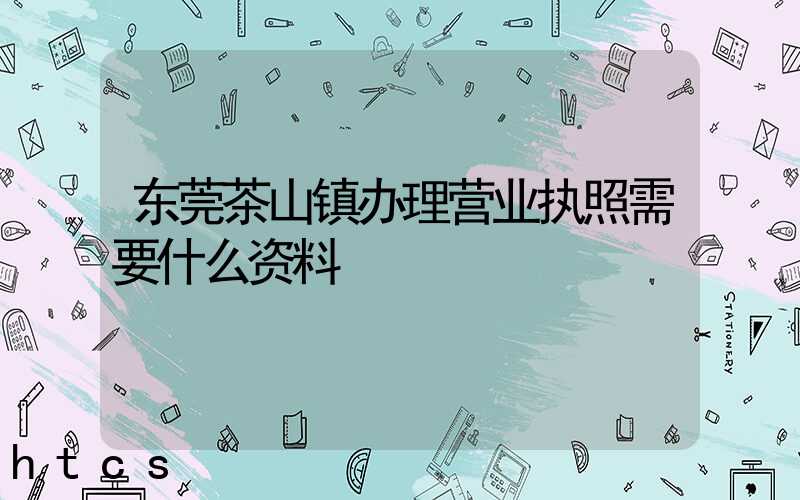 东莞茶山镇办理营业执照需要什么资料？清单分享！