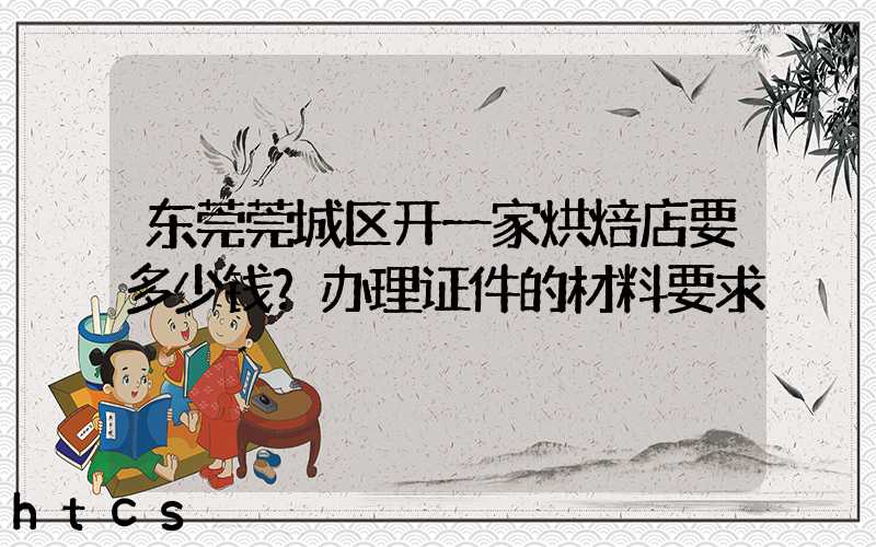 东莞莞城区开一家烘焙店要多少钱？办理证件的材料要求！