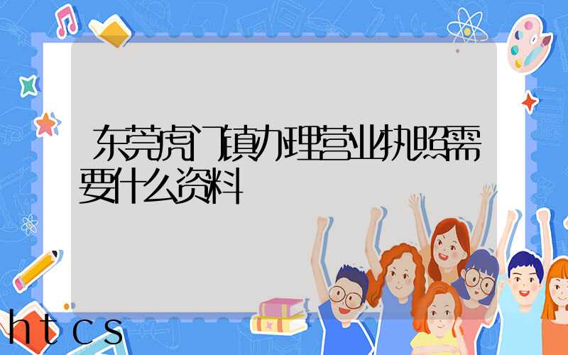 东莞虎门镇办理营业执照需要什么资料？清单分享！