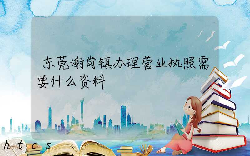 东莞谢岗镇办理营业执照需要什么资料？清单分享！