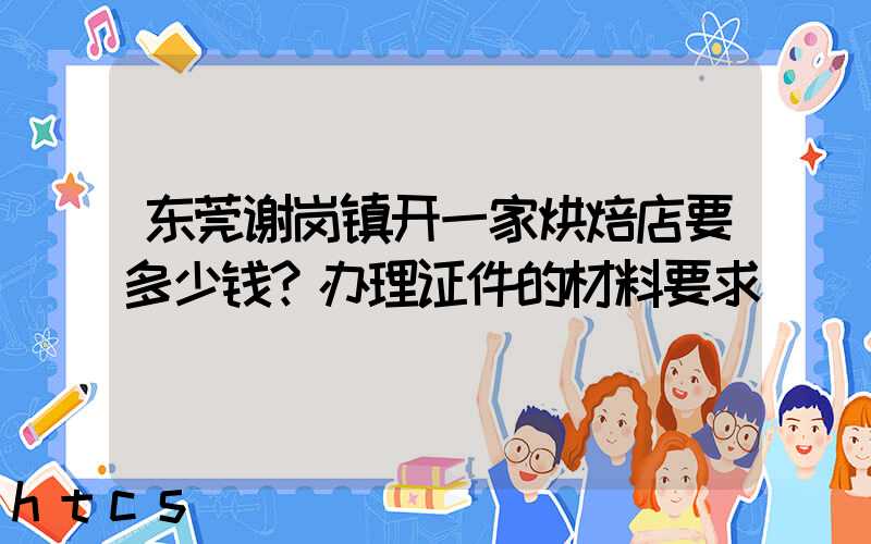 东莞谢岗镇开一家烘焙店要多少钱？办理证件的材料要求！