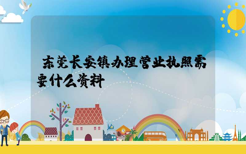 东莞长安镇办理营业执照需要什么资料？清单分享！