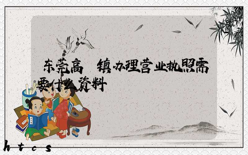 东莞高埗镇办理营业执照需要什么资料？清单分享！