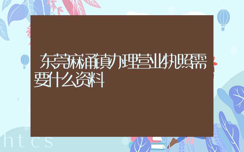 东莞麻涌镇办理营业执照需要什么资料？清单分享！