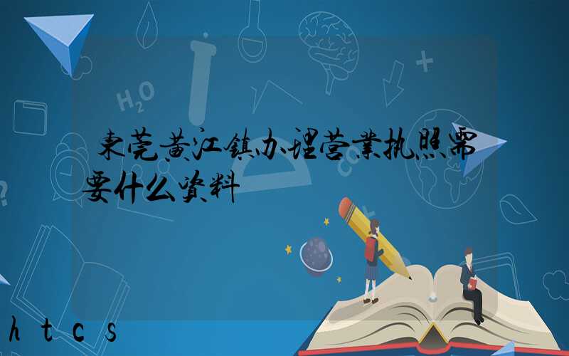 东莞黄江镇办理营业执照需要什么资料？清单分享！