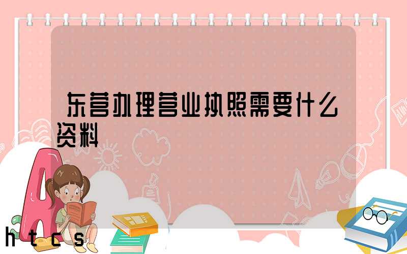 东营办理营业执照需要什么资料?清单分享!