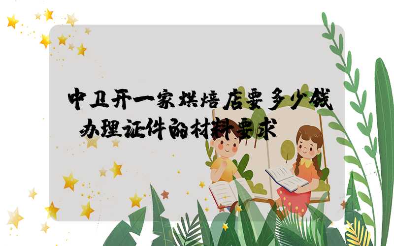 中卫开一家烘焙店要多少钱？办理证件的材料要求！
