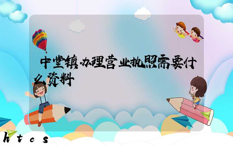 中堂镇办理营业执照需要什么资料？清单分享！