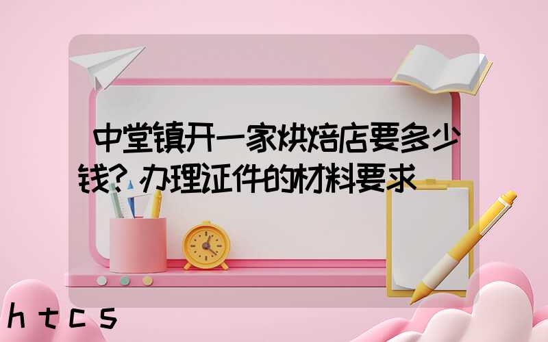 中堂镇开一家烘焙店要多少钱？办理证件的材料要求！