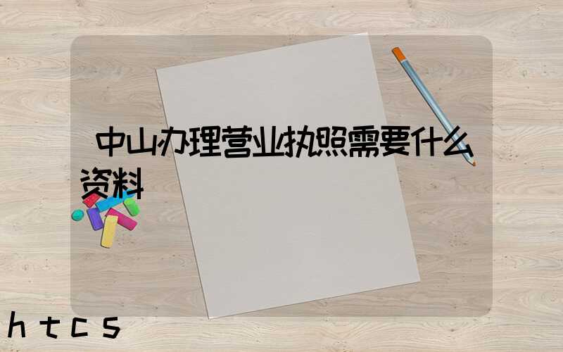中山办理营业执照需要什么资料?清单分享!