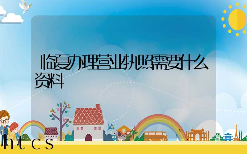 临夏办理营业执照需要什么资料？清单分享！