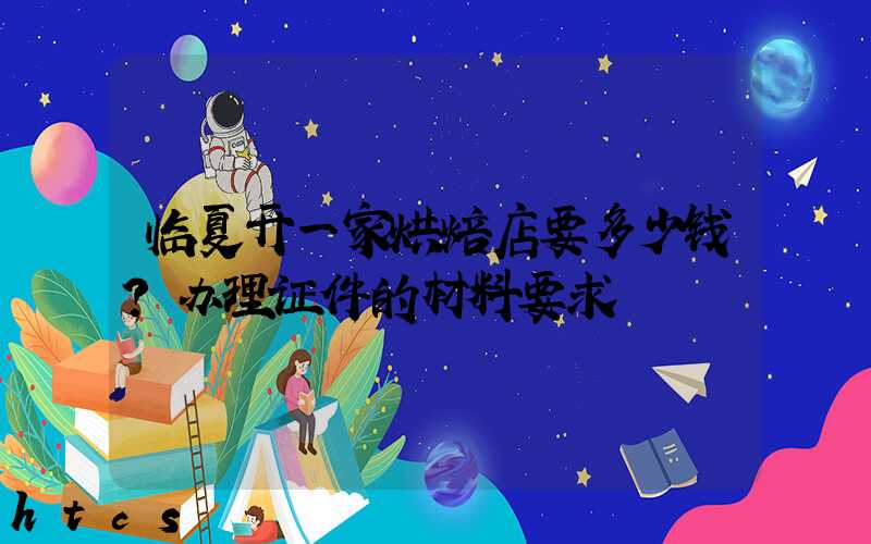 临夏开一家烘焙店要多少钱？办理证件的材料要求！